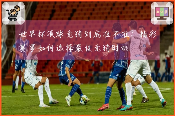 世界杯滚球竞猜到底准不准？精彩赛事如何选择最佳竞猜时机