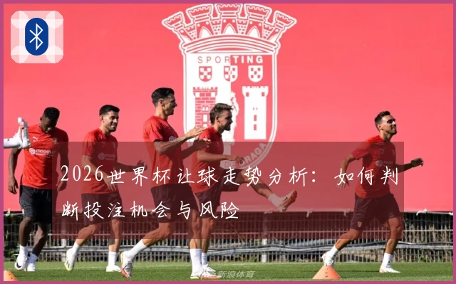 2026世界杯让球走势分析：如何判断投注机会与风险