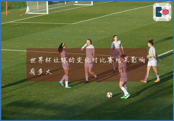 世界杯让球的变化对比赛结果影响有多大