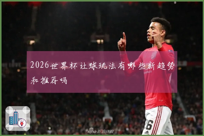 2026世界杯让球玩法有哪些新趋势和推荐吗