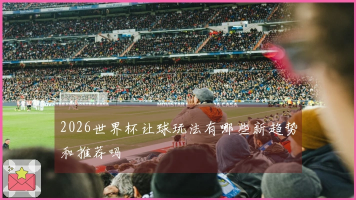 2026世界杯让球玩法有哪些新趋势和推荐吗